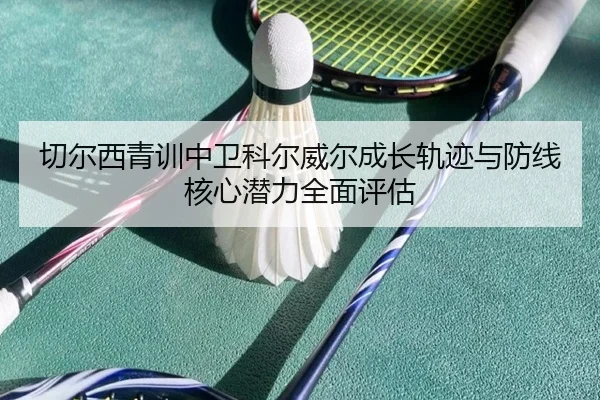 切尔西青训中卫科尔威尔成长轨迹与防线核心潜力全面评估