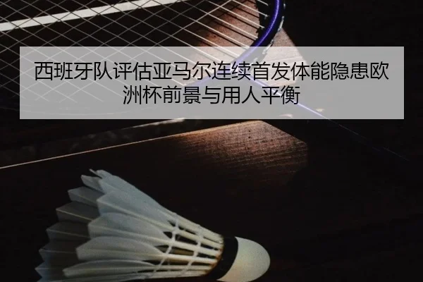 西班牙队评估亚马尔连续首发体能隐患欧洲杯前景与用人平衡