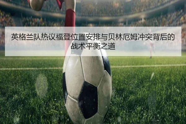 英格兰队热议福登位置安排与贝林厄姆冲突背后的战术平衡之道