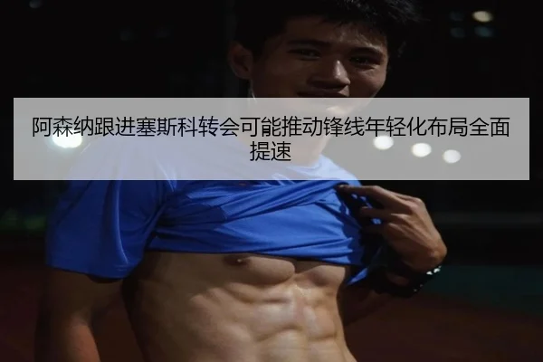 阿森纳跟进塞斯科转会可能推动锋线年轻化布局全面提速