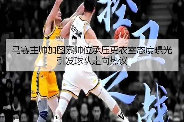 马赛主帅加图索帅位承压更衣室态度曝光引发球队走向热议