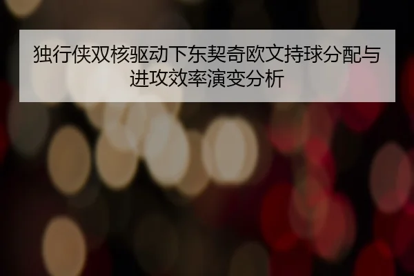 独行侠双核驱动下东契奇欧文持球分配与进攻效率演变分析