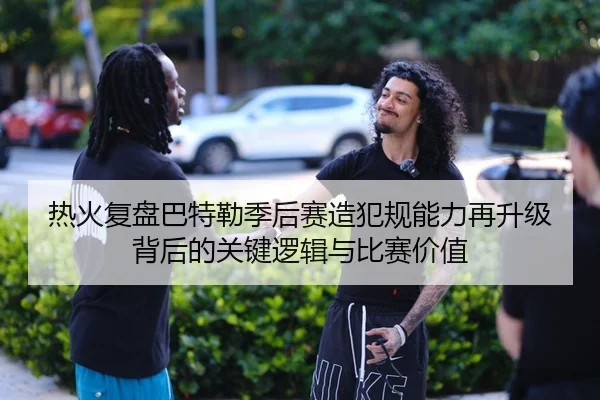 热火复盘巴特勒季后赛造犯规能力再升级背后的关键逻辑与比赛价值
