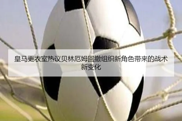 皇马更衣室热议贝林厄姆回撤组织新角色带来的战术新变化